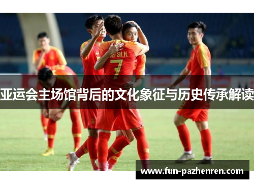 亚运会主场馆背后的文化象征与历史传承解读 亚运会主场馆背后的文化象征与历史传承解读