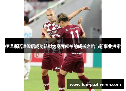 伊涅斯塔退役后成功转型为商界领袖的成长之路与新事业探索 伊涅斯塔退役后成功转型为商界领袖的成长之路与新事业探索
