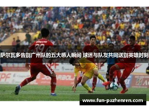 萨尔瓦多告别广州队的五大感人瞬间 球迷与队友共同送别英雄时刻 萨尔瓦多告别广州队的五大感人瞬间 球迷与队友共同送别英雄时刻