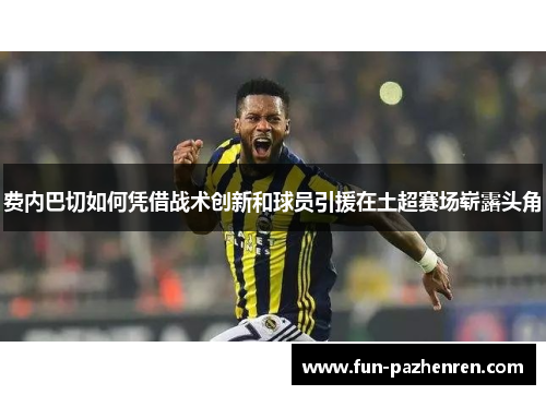 费内巴切如何凭借战术创新和球员引援在土超赛场崭露头角 费内巴切如何凭借战术创新和球员引援在土超赛场崭露头角