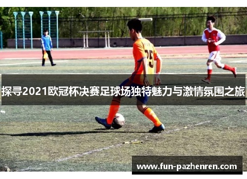 探寻2021欧冠杯决赛足球场独特魅力与激情氛围之旅