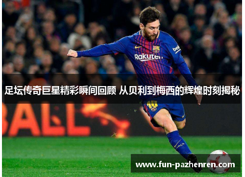 足坛传奇巨星精彩瞬间回顾 从贝利到梅西的辉煌时刻揭秘