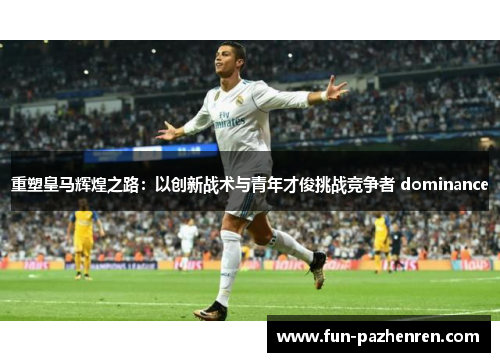 重塑皇马辉煌之路：以创新战术与青年才俊挑战竞争者 dominance