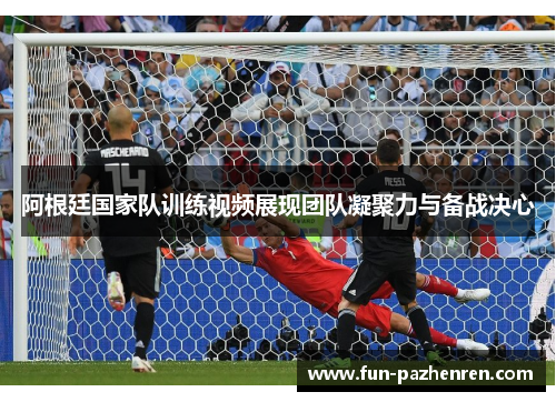 阿根廷国家队训练视频展现团队凝聚力与备战决心