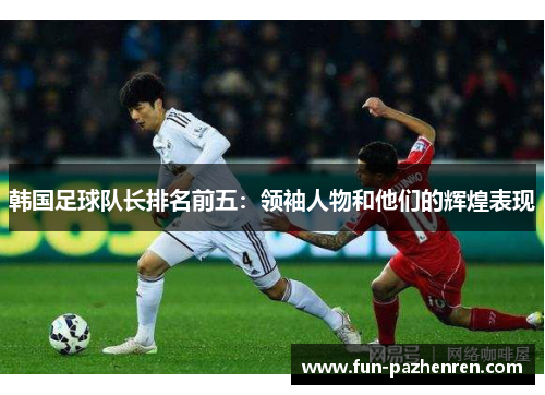 韩国足球队长排名前五:领袖人物和他们的辉煌表现 韩国足球队长排名前五:领袖人物和他们的辉煌表现