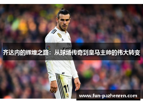 齐达内的辉煌之路：从球场传奇到皇马主帅的伟大转变
