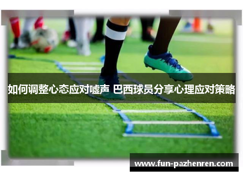 如何调整心态应对嘘声 巴西球员分享心理应对策略 如何调整心态应对嘘声 巴西球员分享心理应对策略