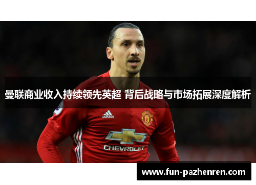 曼联商业收入持续领先英超 背后战略与市场拓展深度解析 曼联商业收入持续领先英超 背后战略与市场拓展深度解析