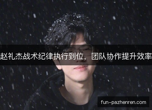 赵礼杰战术纪律执行到位，团队协作提升效率