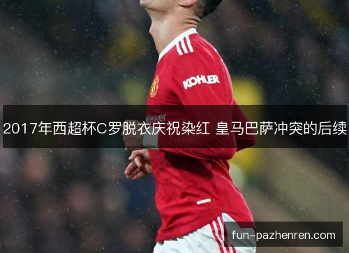 2017年西超杯C罗脱衣庆祝染红 皇马巴萨冲突的后续